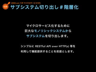 DMM.com ラボ マイクロサービスTIPS
マイクロサービス化するために
巨大なモノリシックシステムから
サブシステムを切り出します。
シンプルに RESTful API over HTTP(s) 等を
利用して機能提供することを前提とします。
15分
サブシステム切り出し＃階層化
 