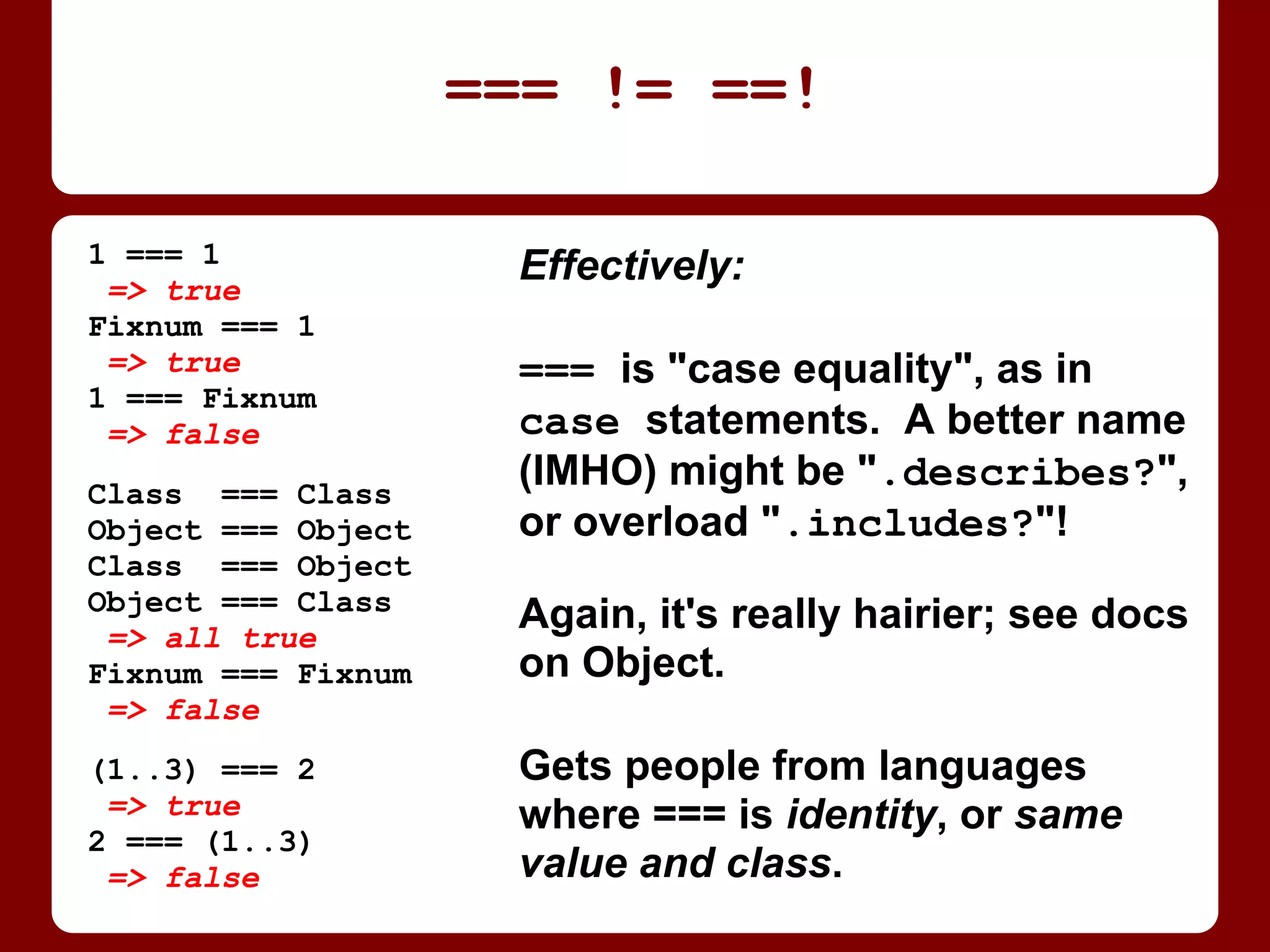 Effectively:
=== is "case equality", as in
case statements. A better name
(IMHO) might be ".describes?",
or overload ".includes?"!
Again, it's actually much hairier;
see the docs on class Object.
Gets people from languages
where === is identity, or same
value and class.
=== != ==!
1 === 1
=> true
Fixnum === 1
=> true
1 === Fixnum
=> false
Class === Class
Object === Object
Class === Object
Object === Class
=> all true
Fixnum === Fixnum
=> false
(1..3) === 2
=> true
2 === (1..3)
=> false
 