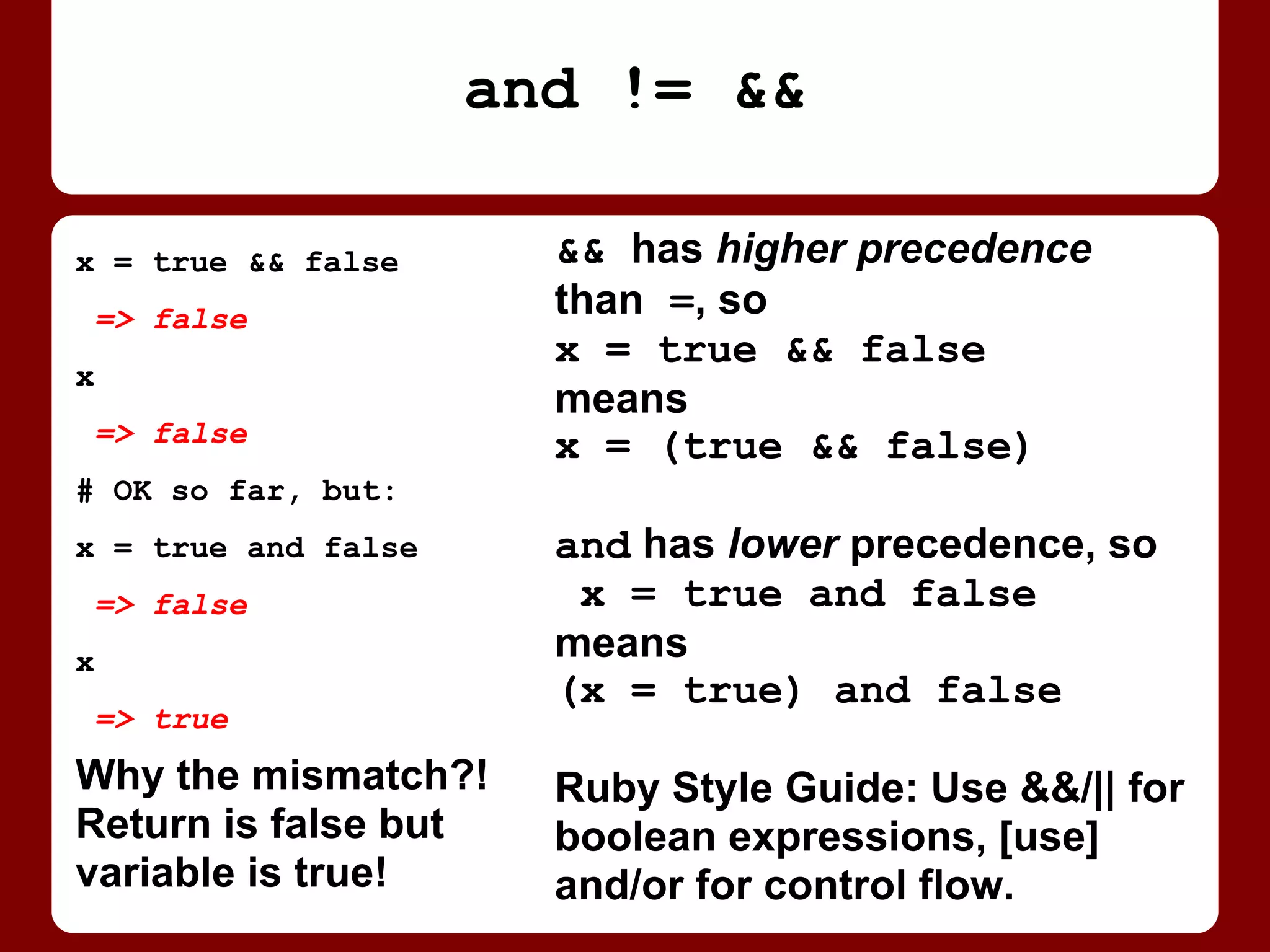 && has higher precedence
than =, so
x = true && false
means
x = (true && false)
and has lower precedence, so
x = true and false
means
(x = true) and false
Ruby Style Guide: Use && / ||
for boolean expressions, [use]
and / or for control flow.
x = true && false
=> false
x
=> false
# OK so far, but:
x = true and false
=> false
x
=> true
Return value is false
but variable is true!
Why the mismatch?!
and != &&
 