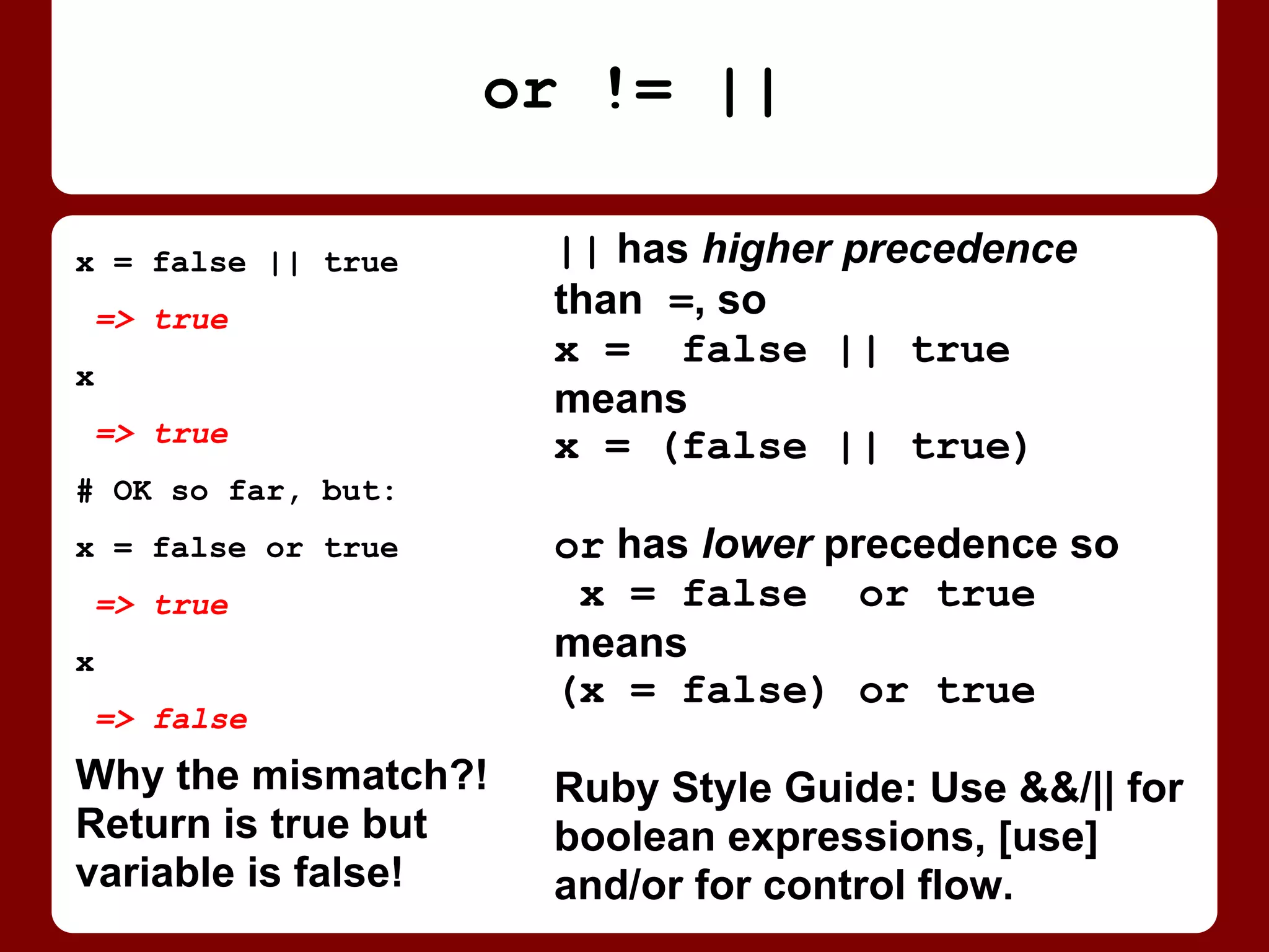 || has higher precedence
than =, so
x = false || true
means
x = (false || true)
or has lower precedence so
x = false or true
means
(x = false) or true
Also, && is higher than ||,
but and and or are equal, so
they are evaluated left-to-right!
x = false || true
=> true
x
=> true
# OK so far, but:
x = false or true
=> true
x
=> false
Return value is true
but variable is false!
Why the mismatch?!
or != ||
 