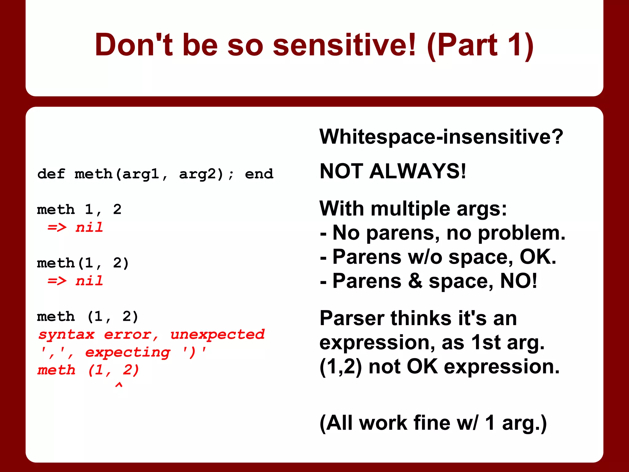 Whitespace-insensitive?
NOT ALWAYS!
With multiple args:
- No parens, no problem.
- Parens w/o space, OK.
- Parens and space, NO!
Parser thinks it's an
expression, as one arg,
but (1, 2) is not a valid
Ruby expression!
(All work fine w/ 1 arg.)
def method(arg1, arg2); end
method 1, 2
=> nil
method(1, 2)
=> nil
method (1, 2)
syntax error, unexpected
',', expecting ')'
method (1, 2)
^
Don't be so sensitive! (Part 1/4)
 