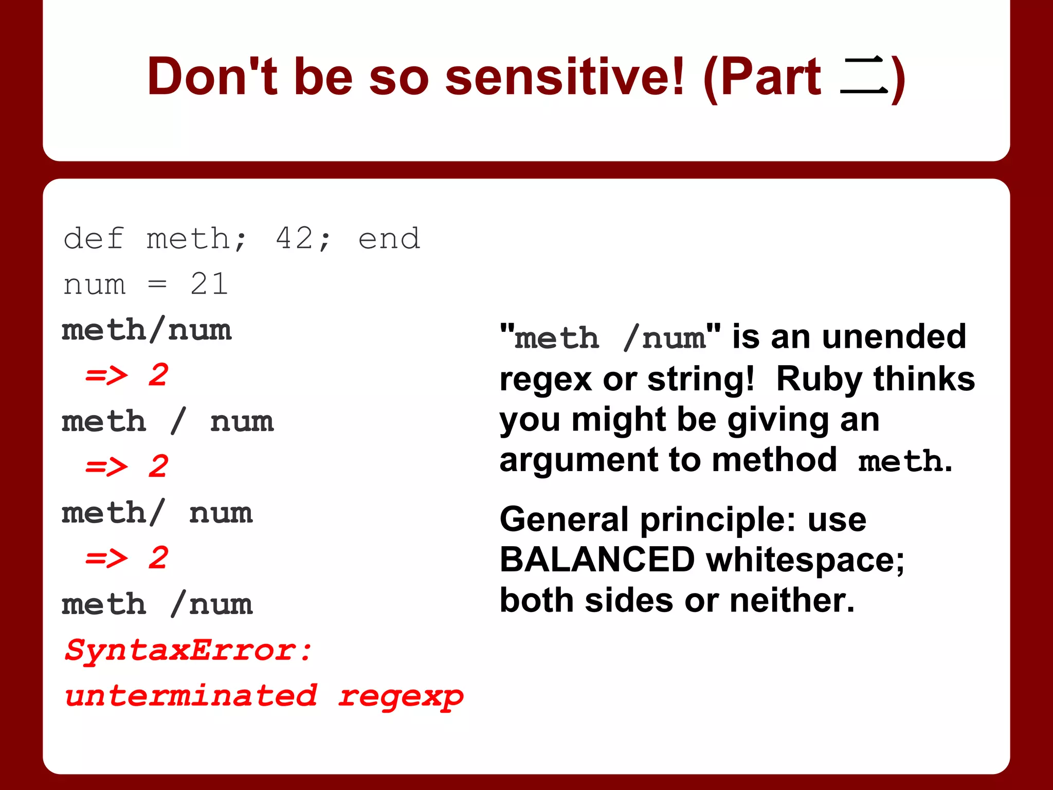 def method; 42; end
num = 21
method/num
=> 2
method / num
=> 2
method/ num
=> 2
method /num
SyntaxError:
unterminated regexp
"method /num" is an
unended regex or string!
Ruby thinks you might be
giving an argument to
method meth.
General principle: use
BALANCED whitespace;
both sides or neither.
Don't be so sensitive! (Part 2/4)
 