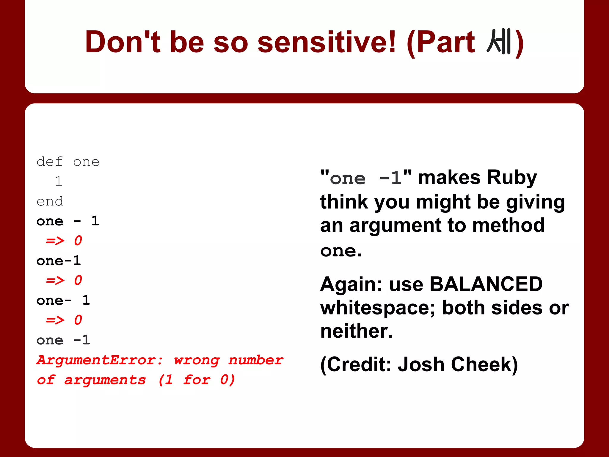 "one -1" makes Ruby
think you might be giving
an argument (of -1) to
method one. (Same for
+1 . . . or even *1!)
Again: use BALANCED
whitespace; both sides or
neither.
def one
1
end
one - 1
=> 0
one-1
=> 0
one- 1
=> 0
one -1
ArgumentError: wrong number
of arguments (1 for 0)
Don't be so sensitive! (Part 3/4)
 
