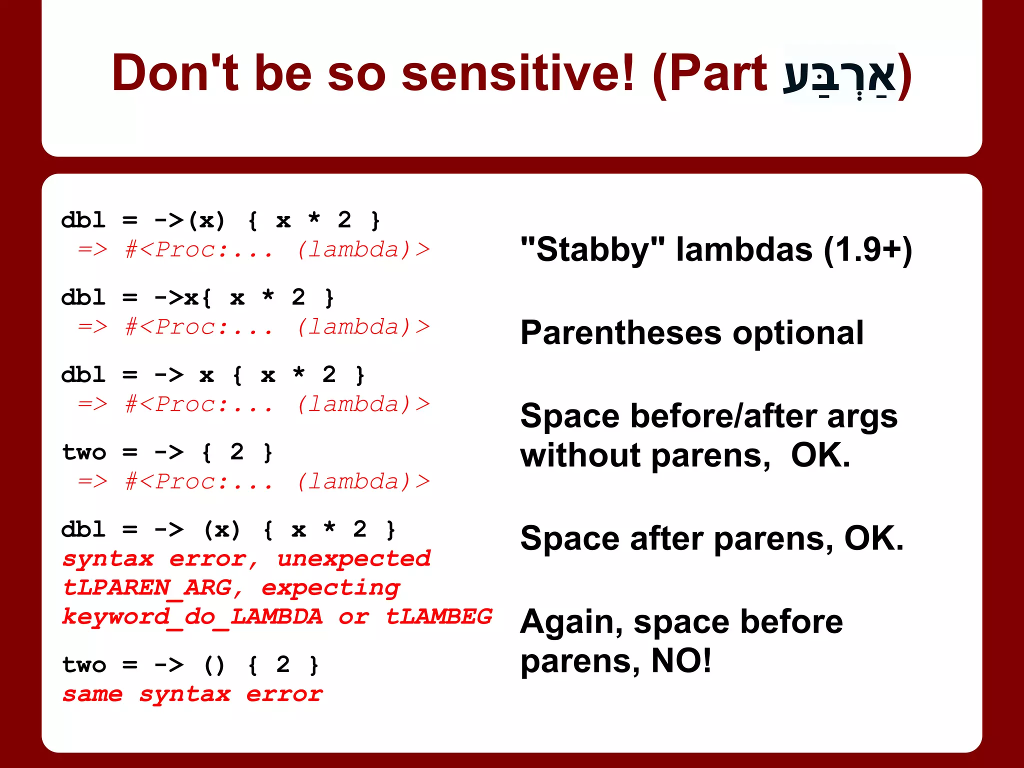 dbl = ->(x) { x * 2 }
=> #<Proc:... (lambda)>
dbl = ->x{ x * 2 }
=> #<Proc:... (lambda)>
dbl = -> x { x * 2 }
=> #<Proc:... (lambda)>
two = -> { 2 }
=> #<Proc:... (lambda)>
dbl = -> (x) { x * 2 }
syntax error, unexpected
tLPAREN_ARG, expecting
keyword_do_LAMBDA or tLAMBEG
two = -> () { 2 }
same syntax error
"Stabby" lambdas (1.9+)
Parentheses optional
Space before/after args
without parens, OK.
Space after parens, OK.
Again, space before
parens, NO!
UPDATE: Fixed in 2.0!
Don't be so sensitive! (Part 4/4)
 