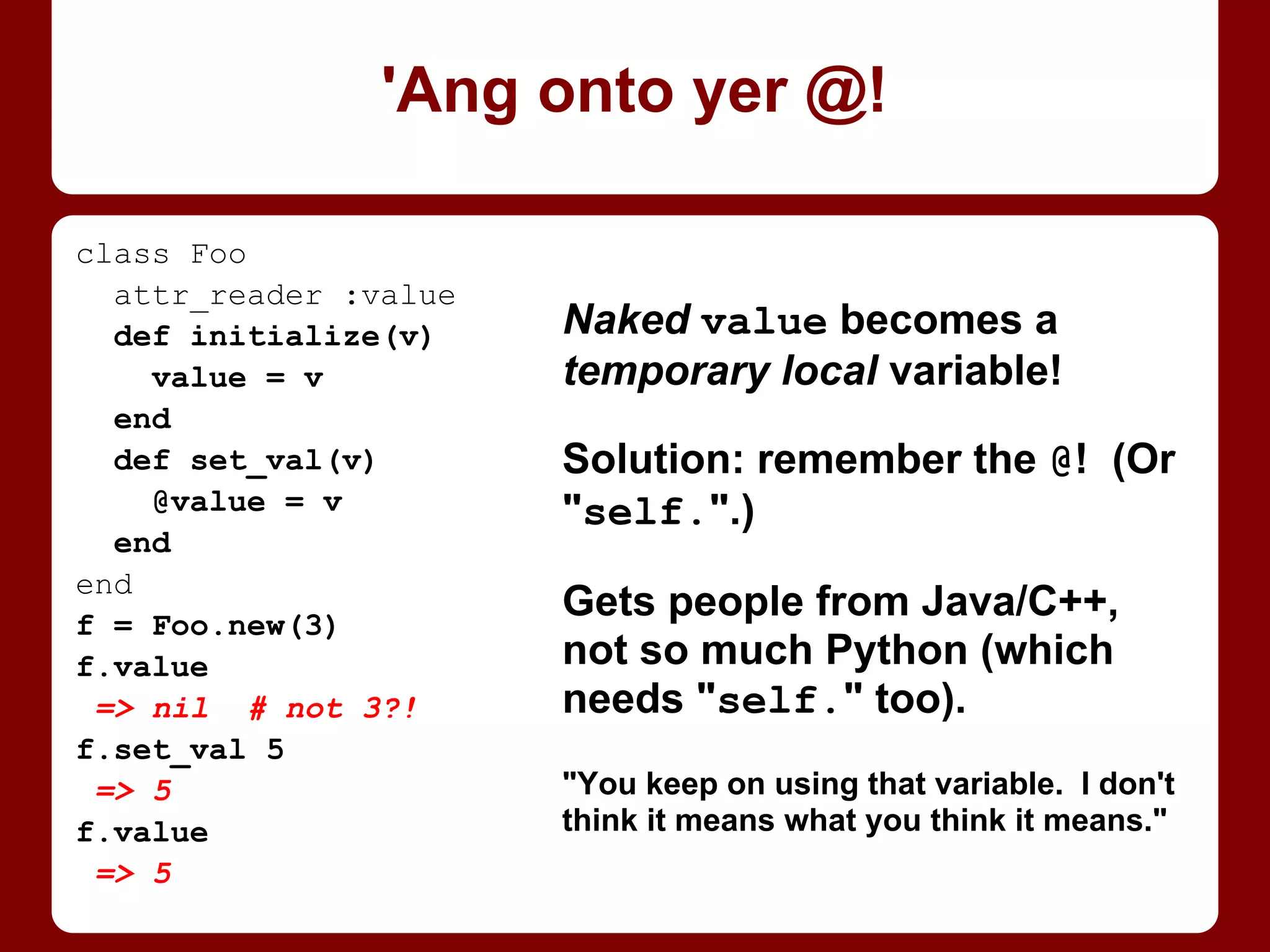 What the fillintheblank? We didn't
change Parent’s @@value before
checking it, nor Child’s at all!
. . . Or did we?
@@ variables are shared with
subclasses -- not just that they
exist, but the variables
themselves! Declaring Child’s
@@value changed Parent’s, and
inc’ing Parent’s changed Child’s.
IMHO, best just forget them.
class Parent
@@value = 6
def self.value
@@value
end
def self.inc_value
@@value += 1
end
end
class Child < Parent
@@value = 42
end
Parent.value
=> 42 # wtf?
Parent.inc_value
Child.value
=> 43 # wtf?!
Look out, it’s an @@!
 