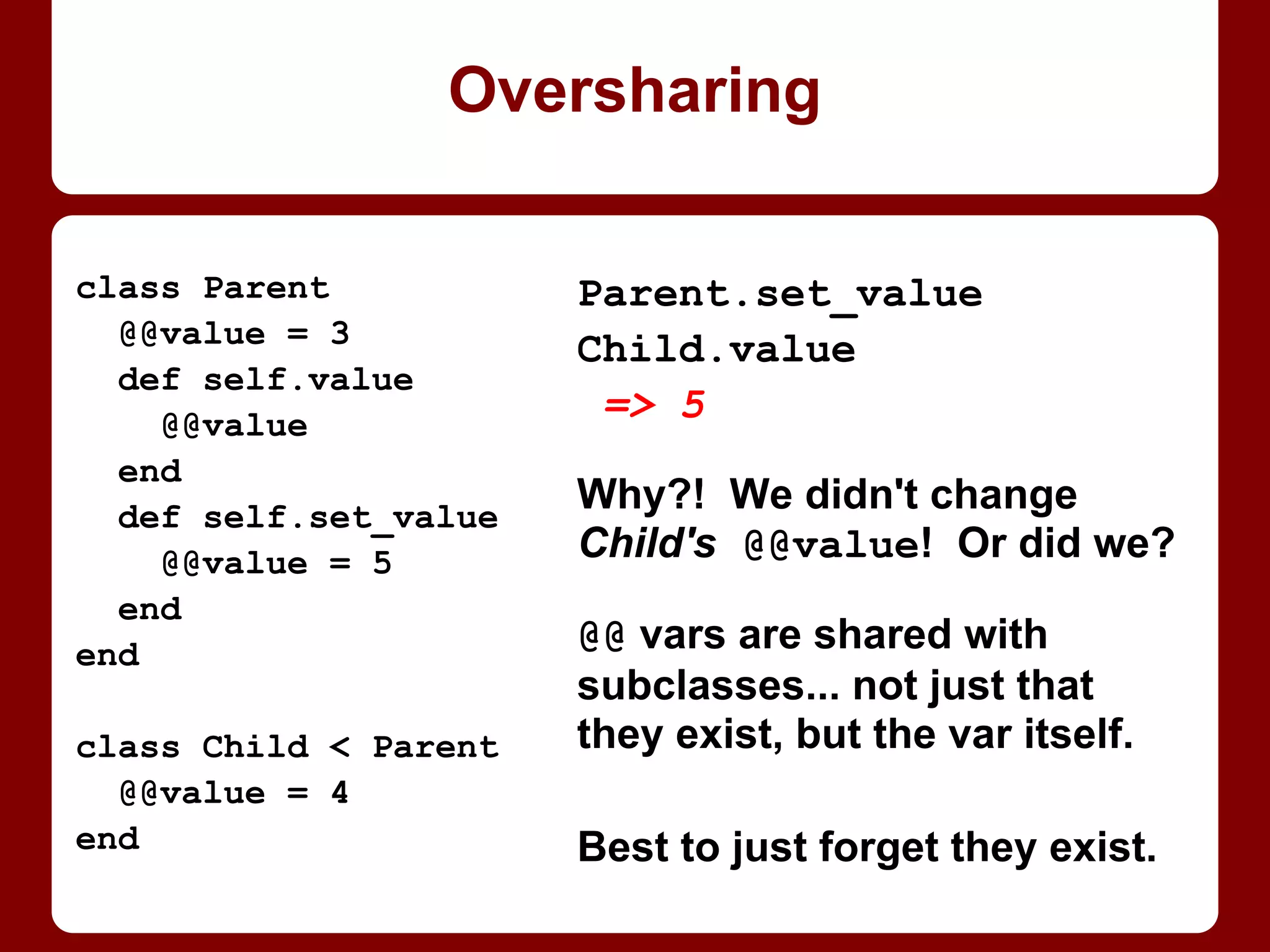 class Parent
def initialize
puts "Parent init"
end
end
class NoInitChild < Parent
end
NoInitChild.new
Parent init
class NormalChild < Parent
def initialize
puts "NormalChild init"
end
end
NormalChild.new
"NormalChild init"
With init(ialize) or without it
class SuperChild < Parent
def initialize
puts "SuperChild"
super
puts "init"
end
end
SuperChild.new
SuperChild
Parent init
init
Parent's initialize runs
automagically only if child
has none. Else, parent's
must be called to run.
 