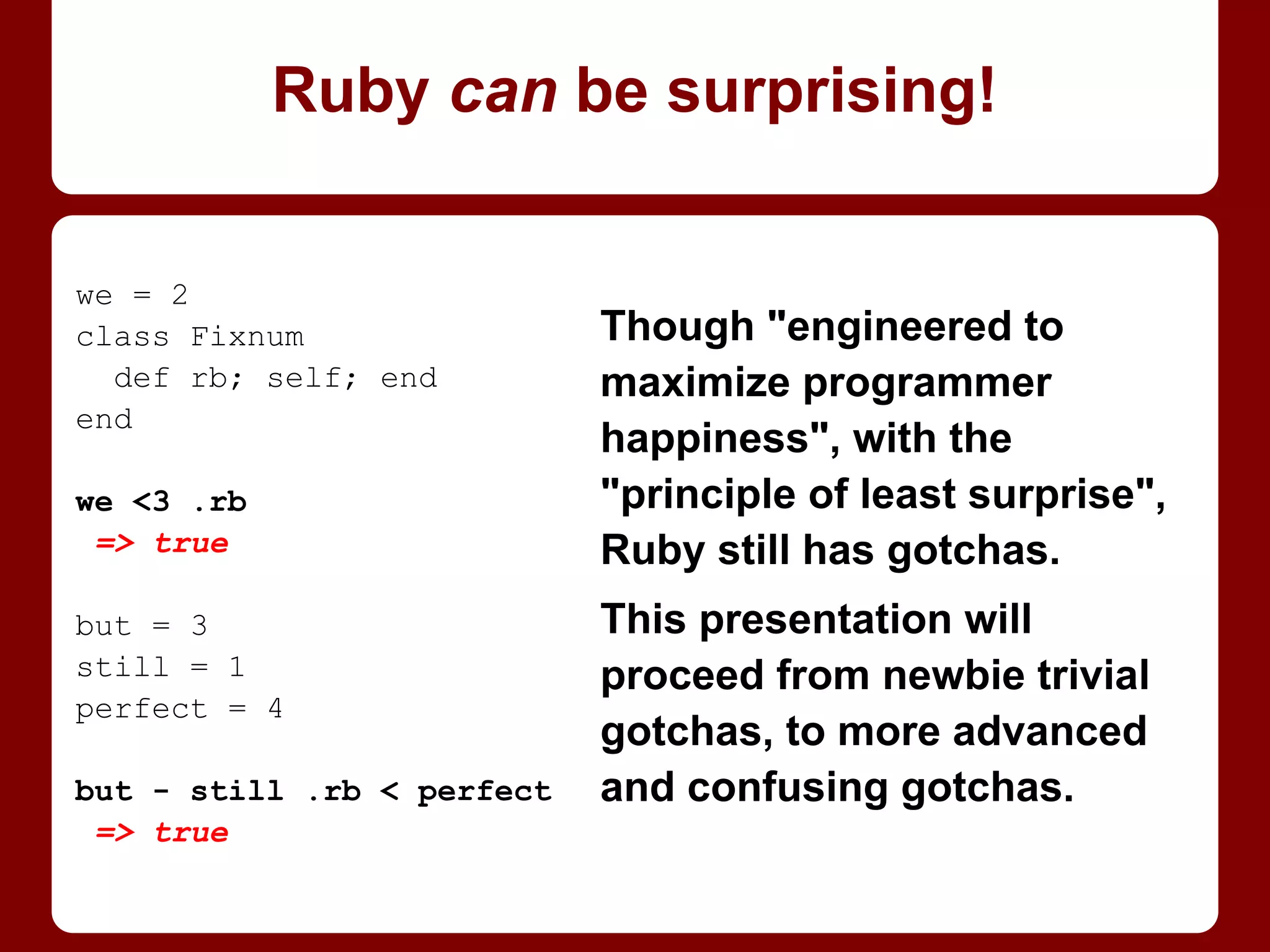 Though "engineered to
maximize programmer
happiness", with the
"principle of least surprise",
Ruby still has gotchas.
This presentation will
proceed from newbie trivial
gotchas, to more advanced
and confusing gotchas.
We = 2
class Fixnum
def rb; self; end
end
We <3 .rb
=> true
But = 3
still = 1
perfect = 4
But - still .rb < perfect
=> true
Ruby can be surprising!
 