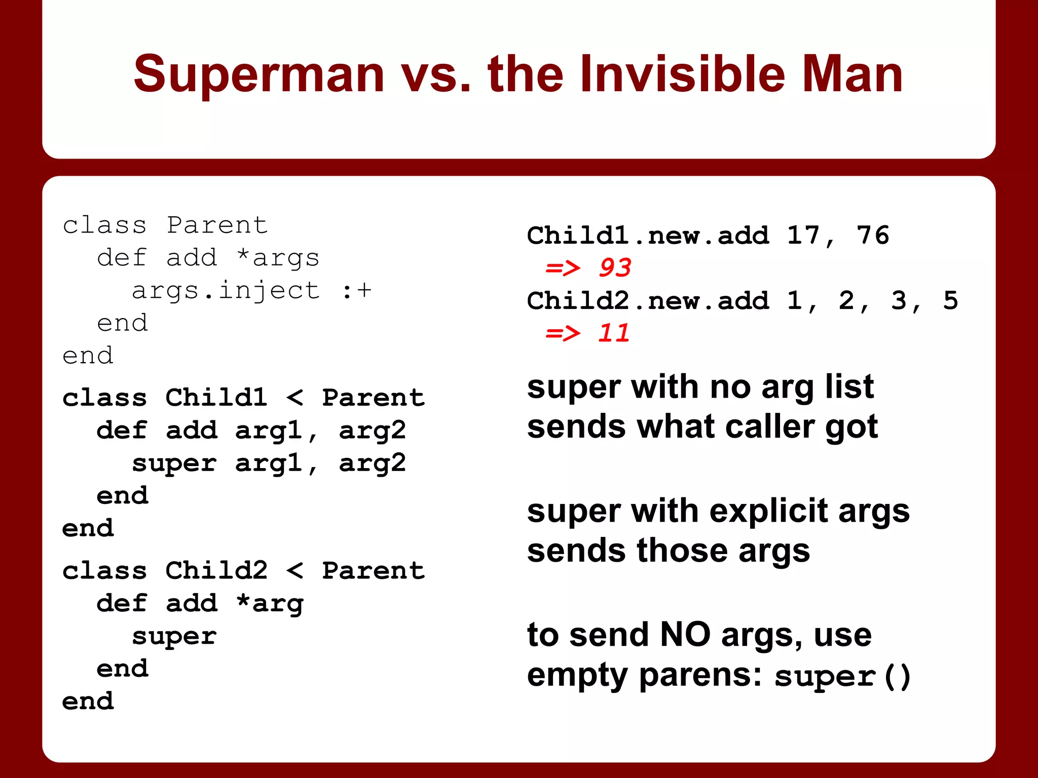 Superman vs. the Invisible Man
Child2.new.add 1, 2, 3, 5
ArgumentError: wrong
number of arguments (4
for 2)
Child2.new.add 1, 2
=> 3
Child4.new.add 1, 2, 3, 5
=> 11
super with no arg list
sends what caller got
super with explicit args
sends those args
to send NO args, use
empty parens: super()
class Parent
def add *args
args.inject :+
end
end
class Child2 < Parent
def add arg1, arg2
super arg1, arg2
end
end
class Child4 < Parent
def add a1, a2, a3, a4
super # no args!
end
end
 