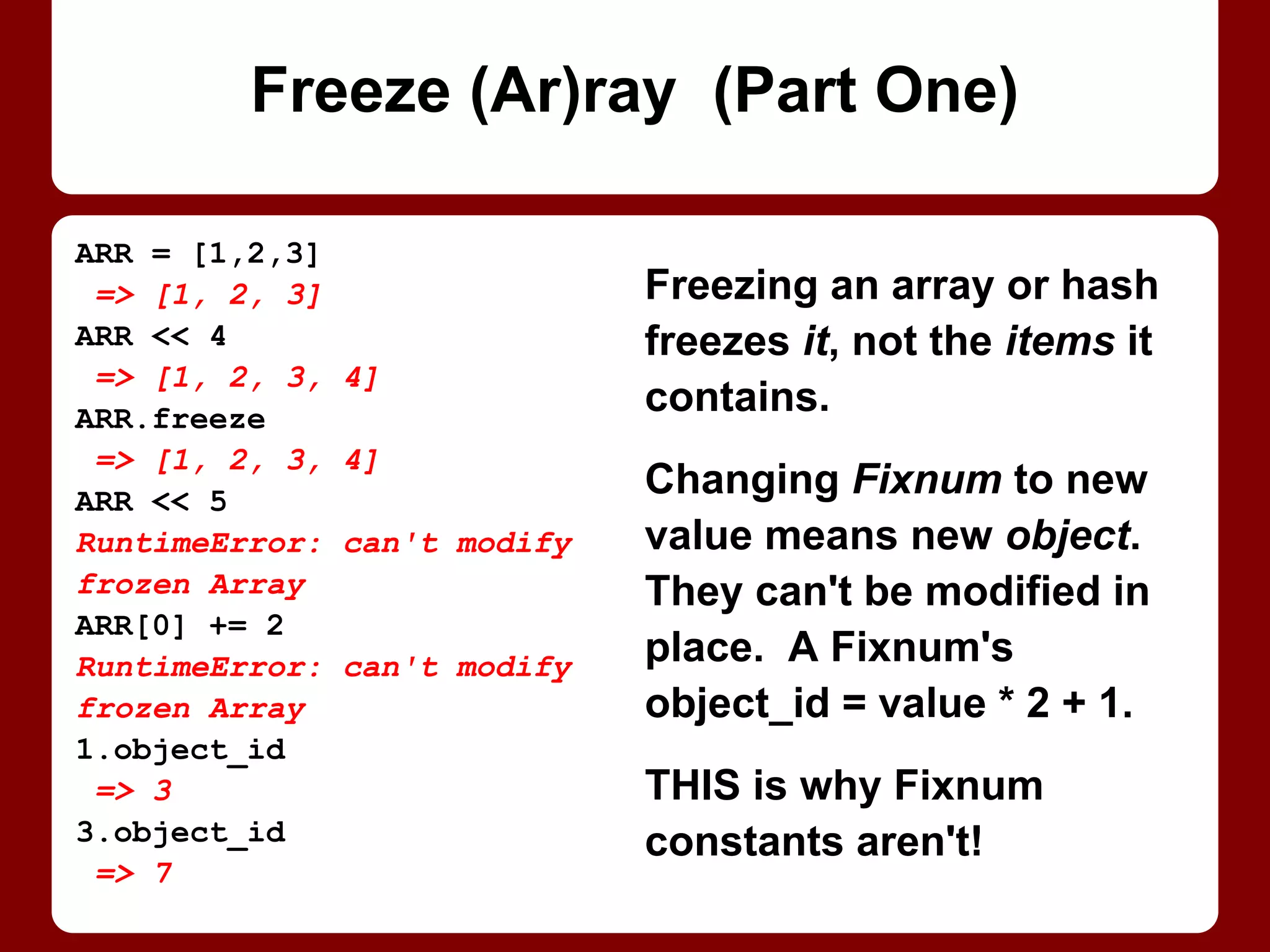Variables declared in blocks
passed to iterators (e.g.,
times or each) are undefined
at the top of each iteration!
Iterators call the block
repeatedly, so vars are out of
scope again after each call.
Built-in looping constructs (e.
g., while or for) are OK.
(Or declare vars before block.)
3.times do |loop_num|
sum ||= 0
sum += 1
puts sum
end
1
1
1
for loop_num in 1..3
sum ||= 0
sum += 1
puts sum
end
1
2
3
(Un)Def Leppard
 