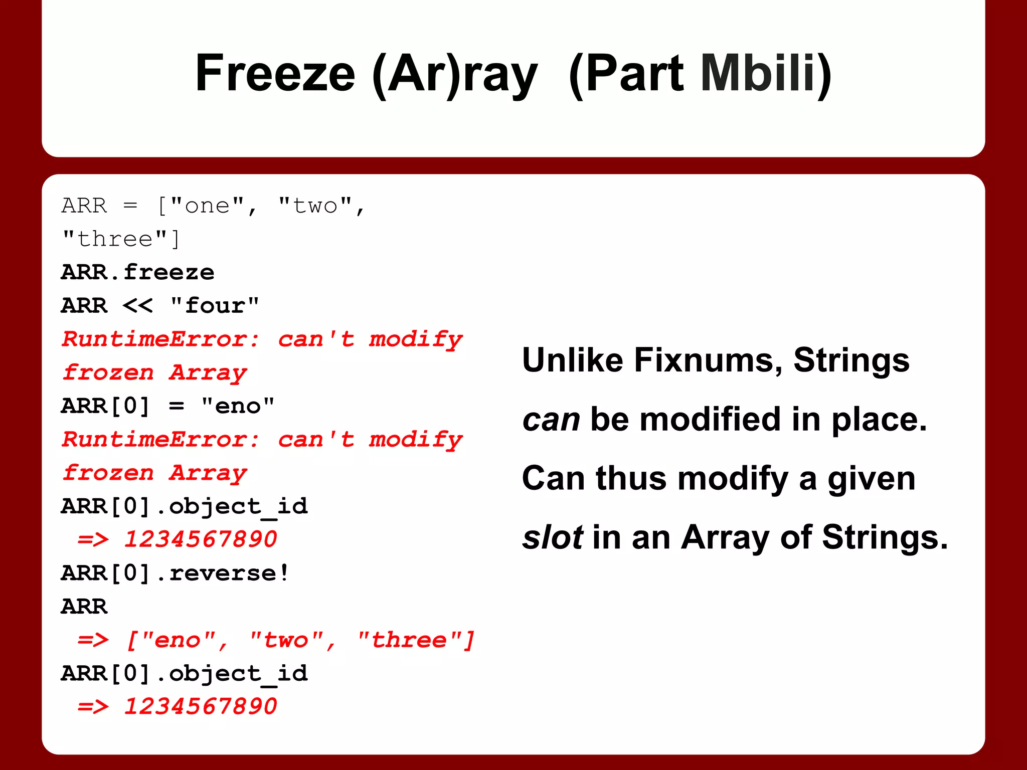 arr = ["one", "two", "three"]
arr.freeze
arr << "four"
RuntimeError: can't modify
frozen Array
arr[0] = "eno"
RuntimeError: can't modify
frozen Array
arr[0].object_id
=> 1234567890
arr[0].reverse!
arr
=> ["eno", "two", "three"]
arr[0].object_id
=> 1234567890
Freezing an array (or a
hash) freezes it, not the
items it contains.
Strings can be modified
in place. This way, you
can modify a given slot in
a frozen Array of Strings.
Freeze (Ar)ray
 