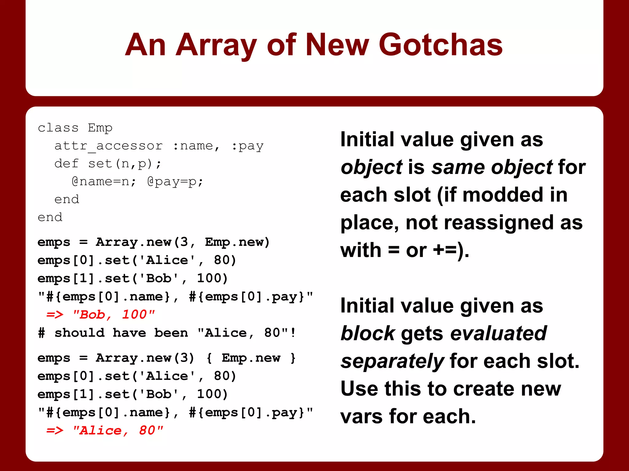Changing Fixnum to new
value means new object.
They can't be modified in
place! So, can’t modify a
frozen Array of Fixnums.
(Fixnums and Integers
have no bang-methods to
demo trying with.)
BTW: a Fixnum's object_id
is value * 2 + 1.
1 is 1 … and ever more shall be so!
arr = [1, 2, 3, 4]
arr.freeze
=> [1, 2, 3, 4]
arr << 5
RuntimeError: can't modify
frozen Array
arr[0] += 2
RuntimeError: can't modify
frozen Array
1.object_id
=> 3
3.object_id
=> 7
 