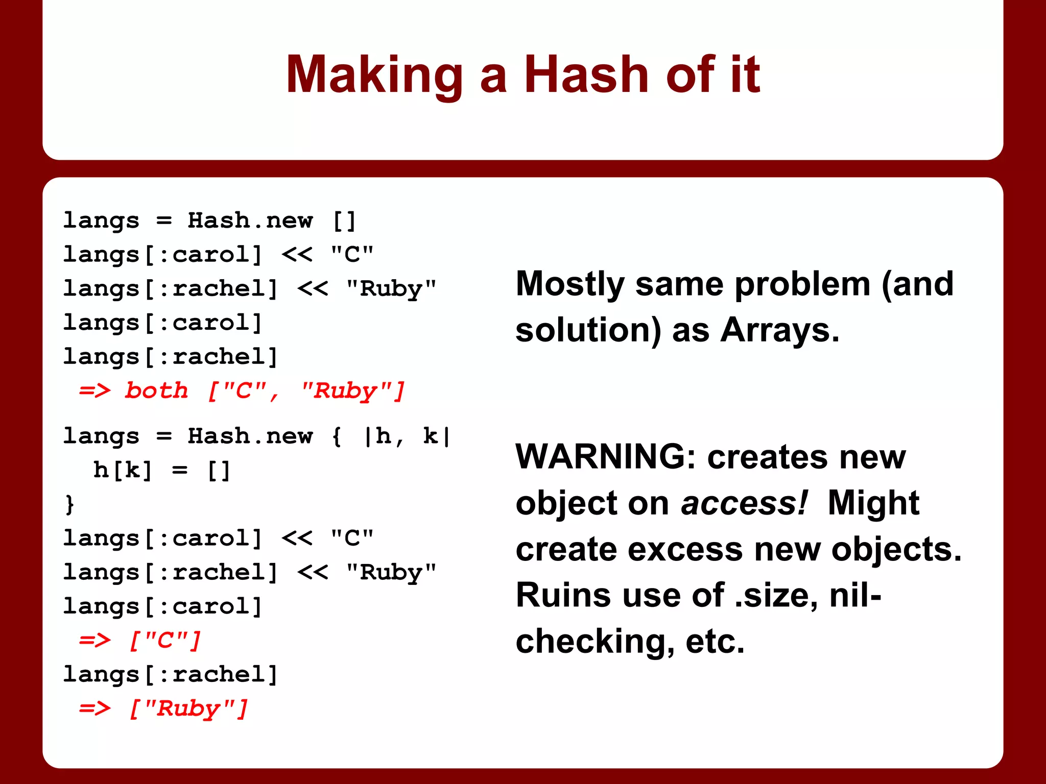 str = "foo"
str.upcase
=> ”FOO”
str
=> ”foo”
str.upcase!
=> ”FOO”
str
=> ”FOO”
# Now that it’s already FOO:
str.upcase!
=> nil # ?!
str
=> ”FOO”
Well-known semi-gotcha:
bang versions of methods
are dangerous; usually
may modify receiver.
DO NOT RELY ON THEM
RETURNING SAME
VALUE AS NON-BANG
VERSION!
Many return nil if no
change needed!
(to! || ! to!) == ?
 