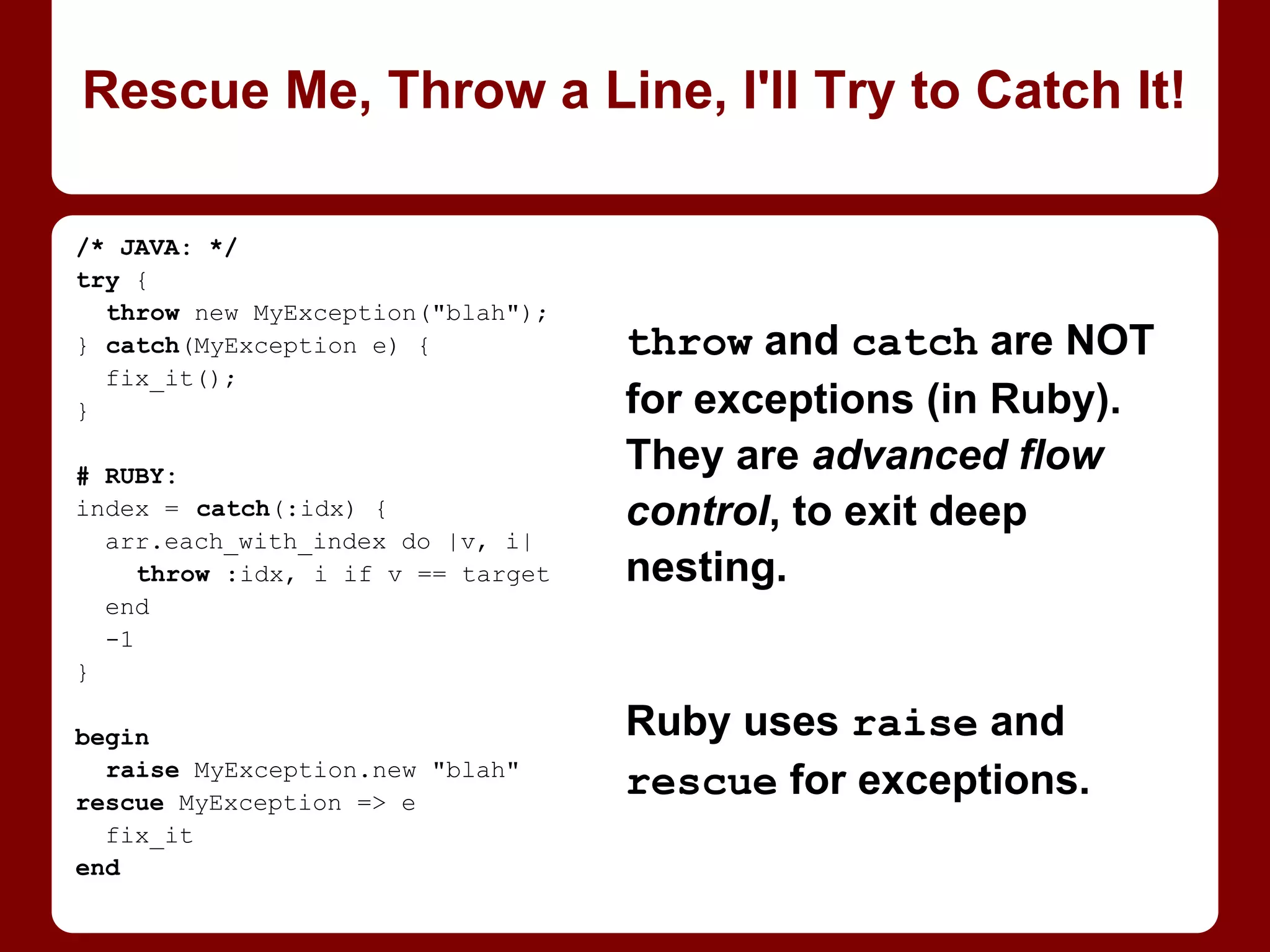 Initial value given as
object is same object
for each slot (if modded
in place, not reassigned
as with = or +=).
Initial value given as
block gets evaluated
separately for each slot.
Use this to create new
vars for each.
An Array of New Gotchas
class Person
attr_accessor :name
end
people = Array.new(3, Person.new)
people[0].name = "Alice"
people[1].name = "Bob"
people[0].name
=> "Bob"
# should have been "Alice"!
people = Array.new(3) { Person.new
}
people[0].name = "Alice"
people[1].name = "Bob"
people[0].name
=> "Alice"
 
