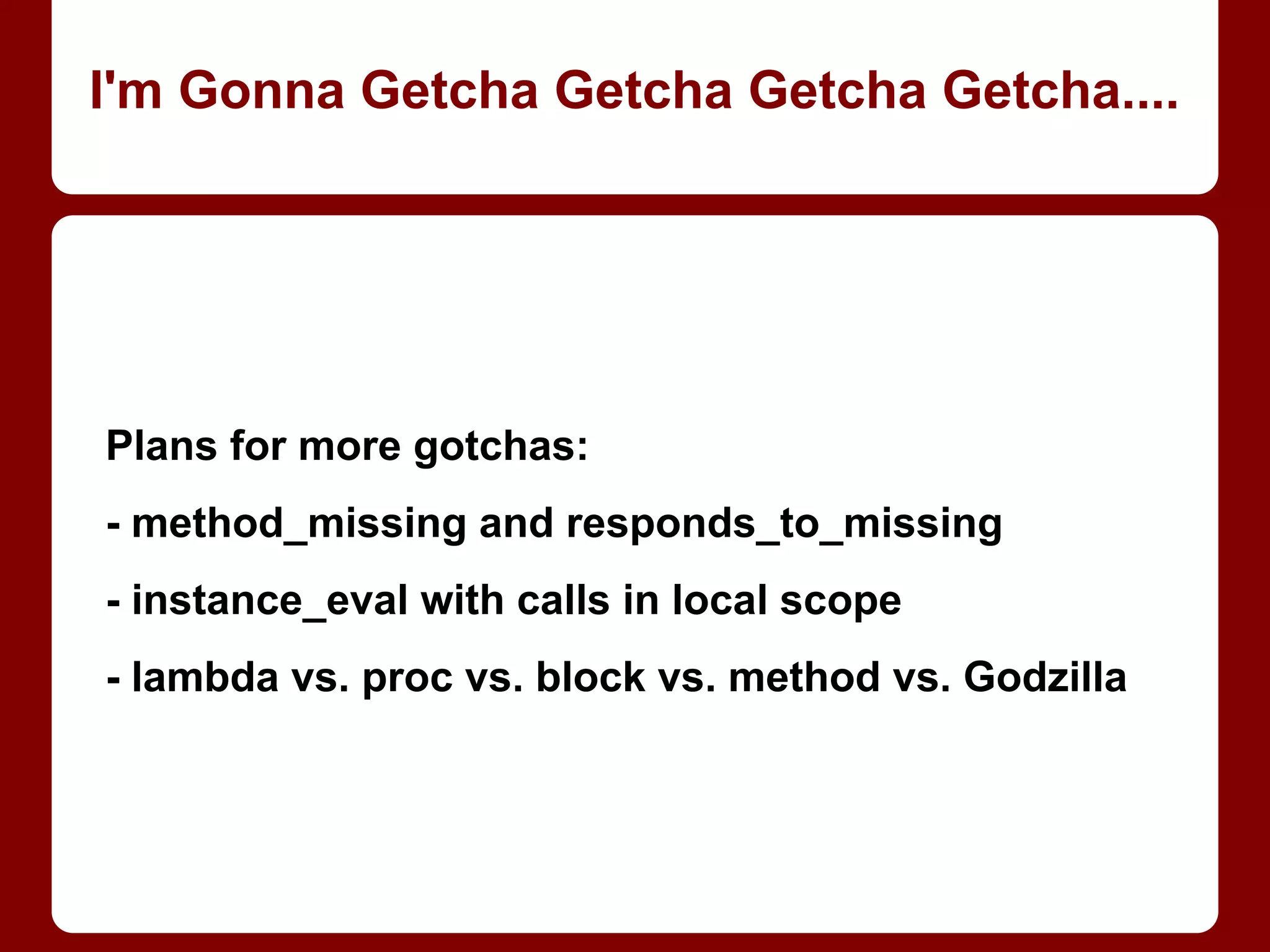 Mostly same problem (and
solution) as Arrays.
WARNING: creates new
object on any access to
empty slot! May create
excessive number of new
objects; ruins checking
“real” contents or count
(nil-checking, .size, etc.).
langs = Hash.new []
langs[:jane] << "Java"
langs[:rachel] << "Ruby"
langs[:jane]
=> ["Java", "Ruby"]
langs[:rachel]
=> ["Java", "Ruby"]
langs = Hash.new { |h, k|
h[k] = [] }
langs[:jane] << "Java"
langs[:rachel] << "Ruby"
langs[:jane]
=> ["Java"]
langs[:rachel]
=> ["Ruby"]
Making a Hash of it
 