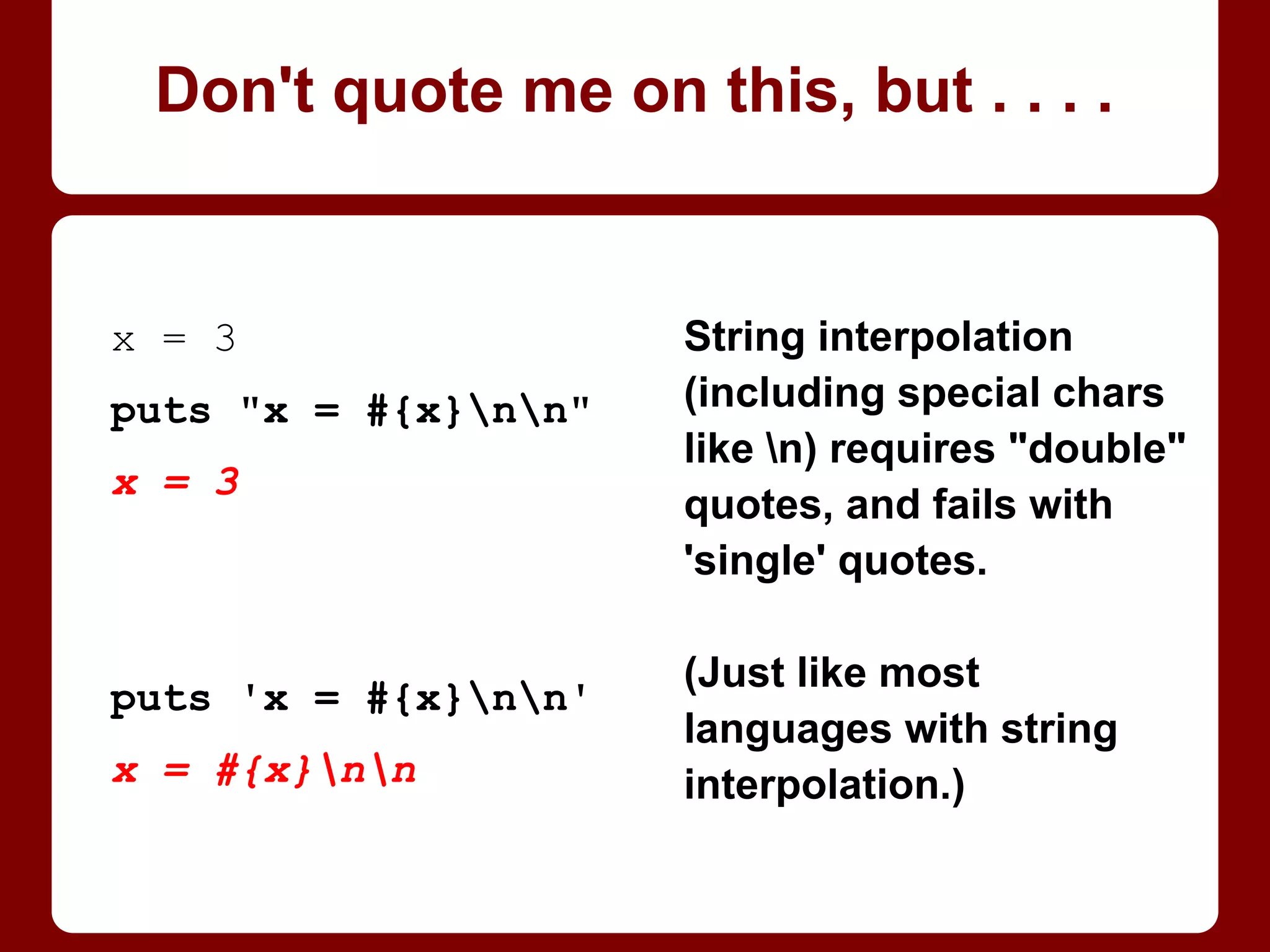 Don't quote me on this, but . . . .
x = 3
puts 'x = #{x}nx'
x = #{x}nx
puts "x = #{x}nx"
x = 3
x
String interpolation
(including special chars
like n) fails with 'single'
quotes -- it requires
"double" quotes.
(Just like in most
languages with string
interpolation.)
To avoid: use doubles
whenever practical.
 