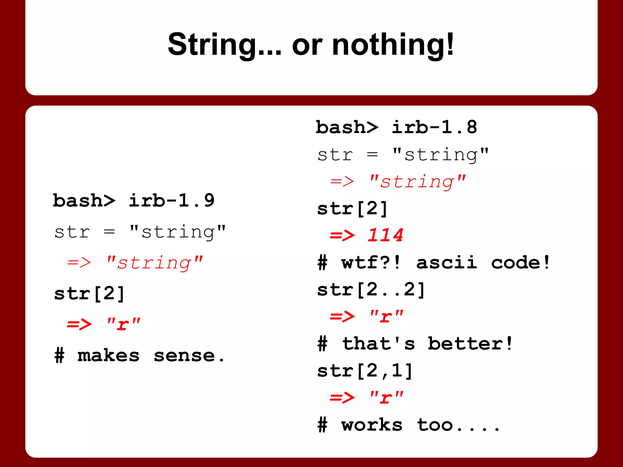 Symbols != strings.
Even if same, printed.
Remember which one to
use for what (args).
Ideally, take either: "Be
liberal in what you accept,
and conservative in what
you send." (Postel's Law)
str = "string"
sym = :string
puts str
string
puts sym
string
str == sym
=> false
Hang him in effigy
(String him up, symbolically)
 