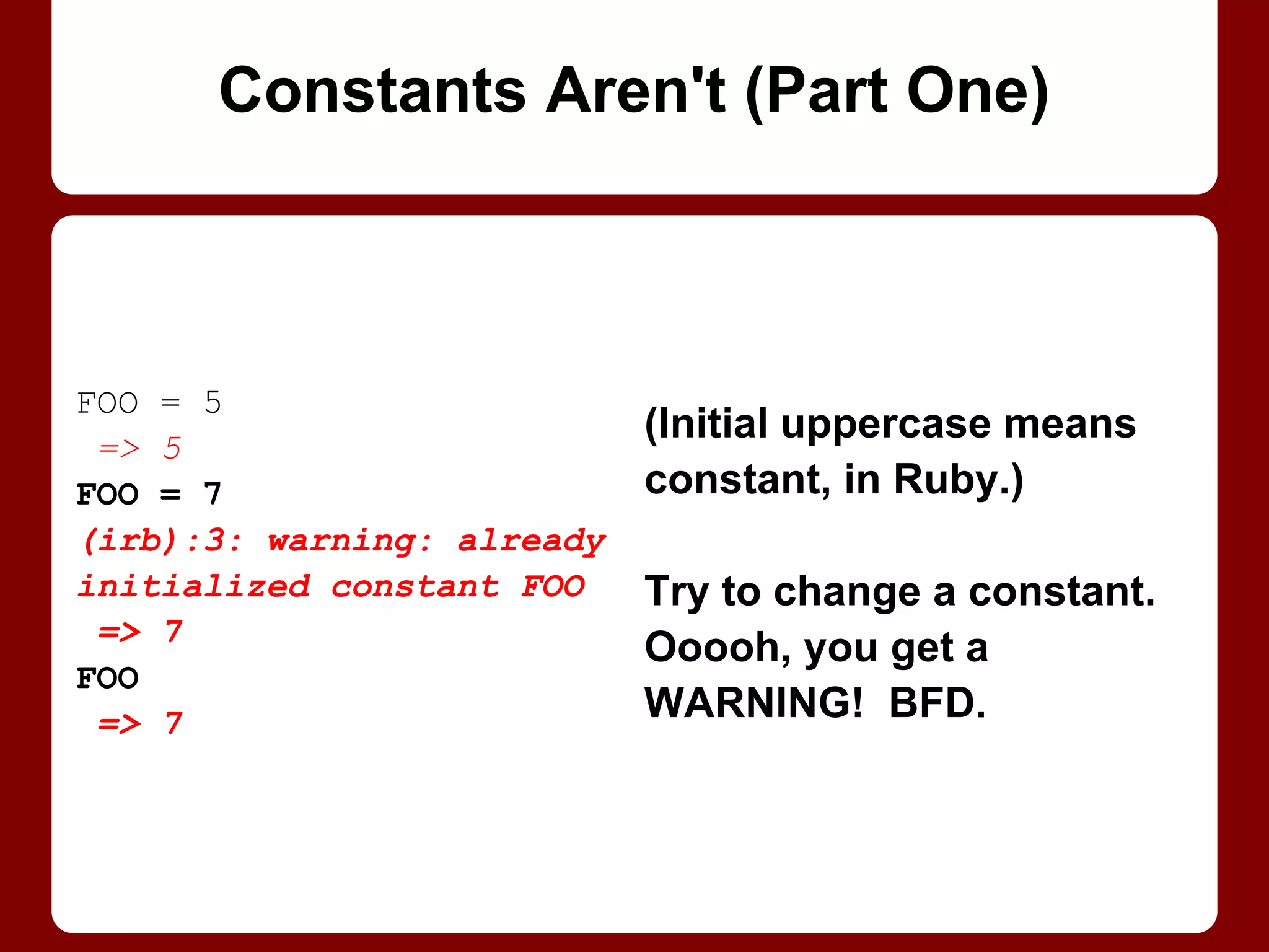 FOO = 5
=> 5
FOO = 7
(irb):3: warning:
already initialized
constant FOO
=> 7
FOO
=> 7
Constants Aren't (Part 1/2)
(Initial uppercase means
constant, in Ruby.)
Try to change a constant.
Ooooh, you get a
WARNING! BFD.
 