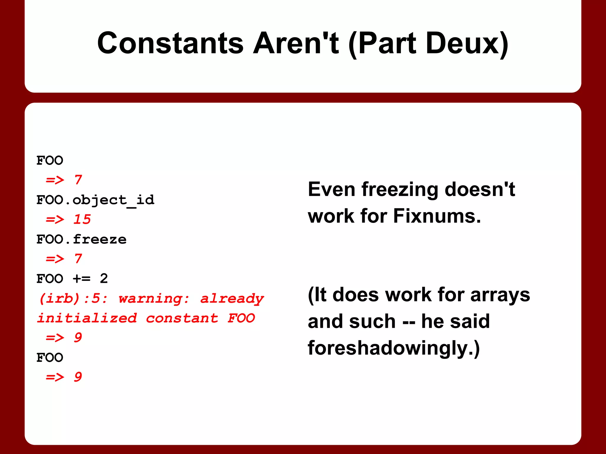 Even freezing doesn't
work for Fixnums.
It does work for arrays
(sort of) and most other
objects . . . he said
foreshadowingly.
FOO
=> 7
FOO.freeze
=> 7
FOO += 2
(irb):5: warning: already
initialized constant FOO
=> 9
FOO
=> 9
Constants Aren't (Part 2/2)
 