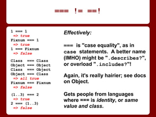 Effectively:
=== is "case equality", as in
case statements. A better name
(IMHO) might be ".describes?",
or overload ".includes?"!
Again, it's actually much hairier;
see the docs on class Object.
Gets people from languages
where === is identity, or same
value and class.
=== != ==!
1 === 1
=> true
Fixnum === 1
=> true
1 === Fixnum
=> false
Class === Class
Object === Object
Class === Object
Object === Class
=> all true
Fixnum === Fixnum
=> false
(1..3) === 2
=> true
2 === (1..3)
=> false
 