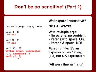Whitespace-insensitive?
NOT ALWAYS!
With multiple args:
- No parens, no problem.
- Parens w/o space, OK.
- Parens and space, NO!
Parser thinks it's an
expression, as one arg,
but (1, 2) is not a valid
Ruby expression!
(All work fine w/ 1 arg.)
def method(arg1, arg2); end
method 1, 2
=> nil
method(1, 2)
=> nil
method (1, 2)
syntax error, unexpected
',', expecting ')'
method (1, 2)
^
Don't be so sensitive! (Part 1/4)
 