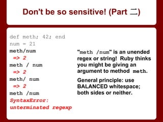 def method; 42; end
num = 21
method/num
=> 2
method / num
=> 2
method/ num
=> 2
method /num
SyntaxError:
unterminated regexp
"method /num" is an
unended regex or string!
Ruby thinks you might be
giving an argument to
method meth.
General principle: use
BALANCED whitespace;
both sides or neither.
Don't be so sensitive! (Part 2/4)
 