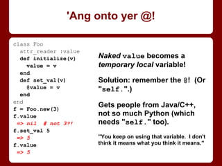 What the fillintheblank? We didn't
change Parent’s @@value before
checking it, nor Child’s at all!
. . . Or did we?
@@ variables are shared with
subclasses -- not just that they
exist, but the variables
themselves! Declaring Child’s
@@value changed Parent’s, and
inc’ing Parent’s changed Child’s.
IMHO, best just forget them.
class Parent
@@value = 6
def self.value
@@value
end
def self.inc_value
@@value += 1
end
end
class Child < Parent
@@value = 42
end
Parent.value
=> 42 # wtf?
Parent.inc_value
Child.value
=> 43 # wtf?!
Look out, it’s an @@!
 