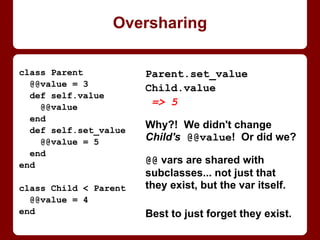 class Parent
def initialize
puts "Parent init"
end
end
class NoInitChild < Parent
end
NoInitChild.new
Parent init
class NormalChild < Parent
def initialize
puts "NormalChild init"
end
end
NormalChild.new
"NormalChild init"
With init(ialize) or without it
class SuperChild < Parent
def initialize
puts "SuperChild"
super
puts "init"
end
end
SuperChild.new
SuperChild
Parent init
init
Parent's initialize runs
automagically only if child
has none. Else, parent's
must be called to run.
 