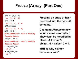 Variables declared in blocks
passed to iterators (e.g.,
times or each) are undefined
at the top of each iteration!
Iterators call the block
repeatedly, so vars are out of
scope again after each call.
Built-in looping constructs (e.
g., while or for) are OK.
(Or declare vars before block.)
3.times do |loop_num|
sum ||= 0
sum += 1
puts sum
end
1
1
1
for loop_num in 1..3
sum ||= 0
sum += 1
puts sum
end
1
2
3
(Un)Def Leppard
 