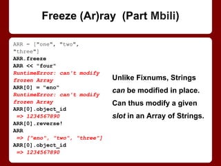 arr = ["one", "two", "three"]
arr.freeze
arr << "four"
RuntimeError: can't modify
frozen Array
arr[0] = "eno"
RuntimeError: can't modify
frozen Array
arr[0].object_id
=> 1234567890
arr[0].reverse!
arr
=> ["eno", "two", "three"]
arr[0].object_id
=> 1234567890
Freezing an array (or a
hash) freezes it, not the
items it contains.
Strings can be modified
in place. This way, you
can modify a given slot in
a frozen Array of Strings.
Freeze (Ar)ray
 