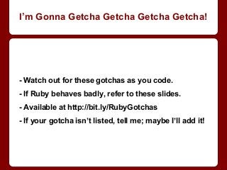 - Watch out for these gotchas as you code.
- If Ruby behaves badly, refer to these slides.
- Available at http://bit.ly/RubyGotchas
- If your gotcha isn’t listed, tell me; maybe I’ll add it!
I’m Gonna Getcha Getcha Getcha Getcha!
 
