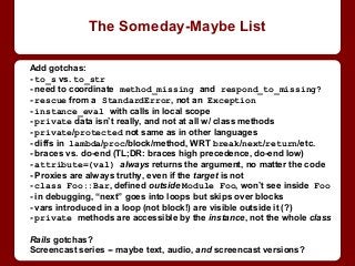Add gotchas:
- to_s vs. to_str
- need to coordinate method_missing and respond_to_missing?
- rescue from a StandardError, not an Exception
- instance_eval with calls in local scope
- private data isn’t really, and not at all w/ class methods
- private/protected not same as in other languages
- diffs in lambda/proc/block/method, WRT break/next/return/etc.
- braces vs. do-end (TL;DR: braces high precedence, do-end low)
- attribute=(val) always returns the argument, no matter the code
- Proxies are always truthy, even if the target is not
- class Foo::Bar, defined outside Module Foo, won’t see inside Foo
- in debugging, “next” goes into loops but skips over blocks
- vars introduced in a loop (not block!) are visible outside it (?)
- private methods are accessible by the instance, not the whole class
Rails gotchas?
Screencast series -- maybe text, audio, and screencast versions?
The Someday-Maybe List
 