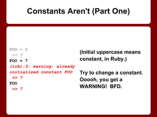 FOO = 5
=> 5
FOO = 7
(irb):3: warning:
already initialized
constant FOO
=> 7
FOO
=> 7
Constants Aren't (Part 1/2)
(Initial uppercase means
constant, in Ruby.)
Try to change a constant.
Ooooh, you get a
WARNING! BFD.
 