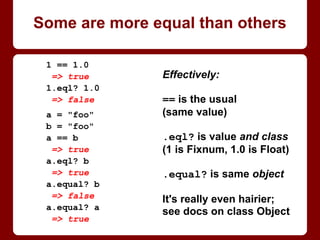Some are more equal than others
Effectively:
== is the usual
(same value)
.eql? is value and class
(1 is Fixnum, 1.0 is Float)
.equal? is same object
It's actually much hairier;
see docs on class Object
1 == 1.0
=> true
1.eql? 1.0
=> false
a = "foo"
b = "foo"
a == b
=> true
a.eql? b
=> true
a.equal? b
=> false
a.equal? a
=> true
 
