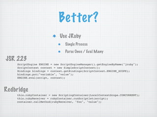 Better?
                             Use JRuby
                                 Single Process
                                 Parse Once / Eval Many

JSR 223
    ScriptEngine ENGINE = new ScriptEngineManager().getEngineByName("jruby");
    ScriptContext context = new SimpleScriptContext();
    Bindings bindings = context.getBindings(ScriptContext.ENGINE_SCOPE);
    bindings.put("variable", "value");
    ENGINE.eval(script, context);



Redbridge
    this.rubyContainer = new ScriptingContainer(LocalContextScope.CONCURRENT);
    this.rubyReceiver = rubyContainer.runScriptlet(script);
    container.callMethod(rubyReceiver, "foo", "value");
 