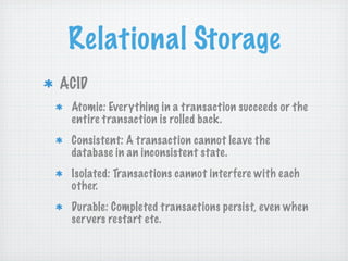 Relational Storage
ACID
 Atomic: Everything in a transaction succeeds or the
 entire transaction is rolled back.
 Consistent: A transaction cannot leave the
 database in an inconsistent state.
 Isolated: Transactions cannot interfere with each
 other.
 Durable: Completed transactions persist, even when
 ser vers restart etc.
 