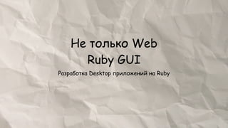 Не только Web
      Ruby GUI
Разработка Desktop приложений на Ruby
 