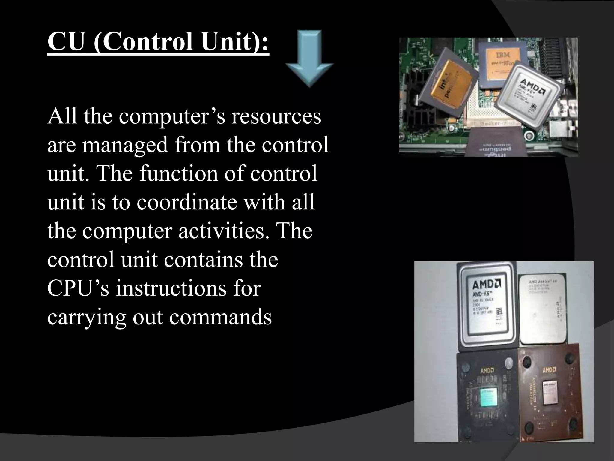 CU (Control Unit):
All the computer’s resources
are managed from the control
unit. The function of control
unit is to coordinate with all
the computer activities. The
control unit contains the
CPU’s instructions for
carrying out commands
 