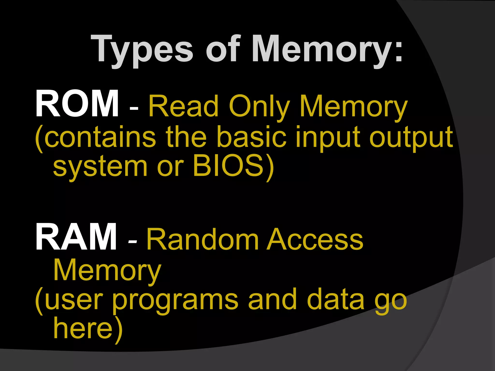 Types of Memory:
ROM - Read Only Memory
(contains the basic input output
system or BIOS)
RAM - Random Access
Memory
(user programs and data go
here)
 