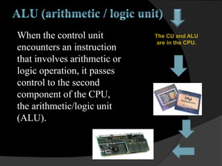 When the control unit
encounters an instruction
that involves arithmetic or
logic operation, it passes
control to the second
component of the CPU,
the arithmetic/logic unit
(ALU).
The CU and ALU
are in the CPU.
 