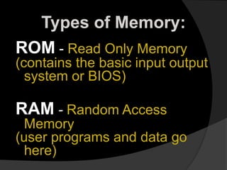 Types of Memory:
ROM - Read Only Memory
(contains the basic input output
system or BIOS)
RAM - Random Access
Memory
(user programs and data go
here)
 