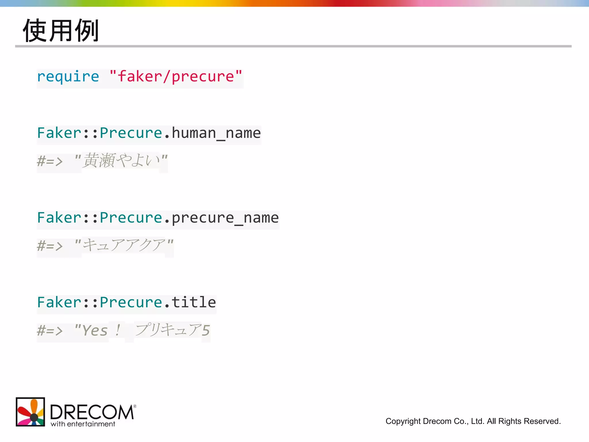 Copyright Drecom Co., Ltd. All Rights Reserved. 
使用例 
require "faker/precure" 
Faker::Precure.human_name 
#=> "黄瀬やよい" 
Faker::Precure.precure_name 
#=> "キュアアクア" 
Faker::Precure.title 
#=> "Yes！ プリキュア5 
 