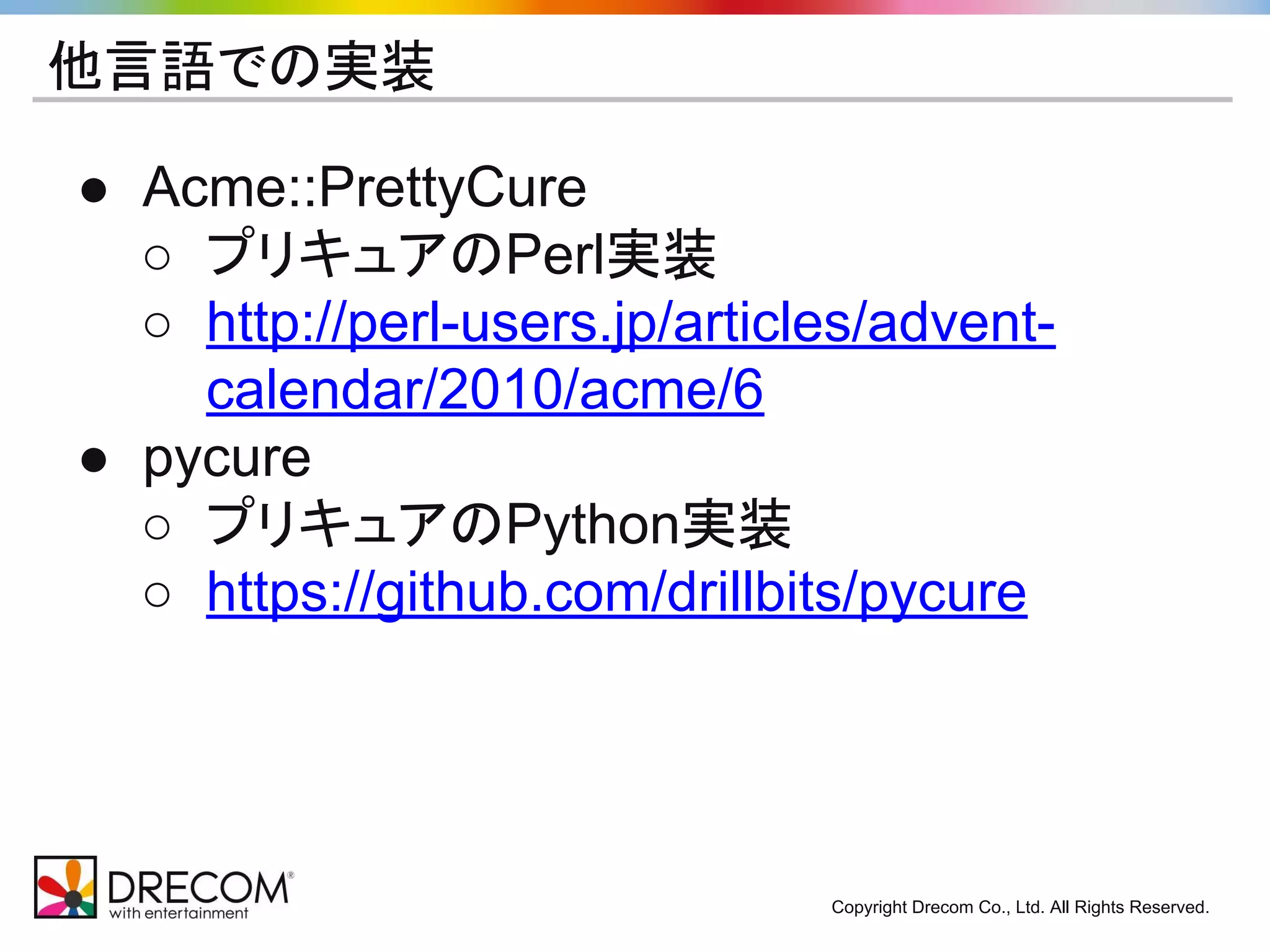 Copyright Drecom Co., Ltd. All Rights Reserved. 
他言語での実装 
● Acme::PrettyCure 
○ プリキュアのPerl実装 
○ http://perl-users.jp/articles/advent-calendar/ 
2010/acme/6 
● pycure 
○ プリキュアのPython実装 
○ https://github.com/drillbits/pycure 
 