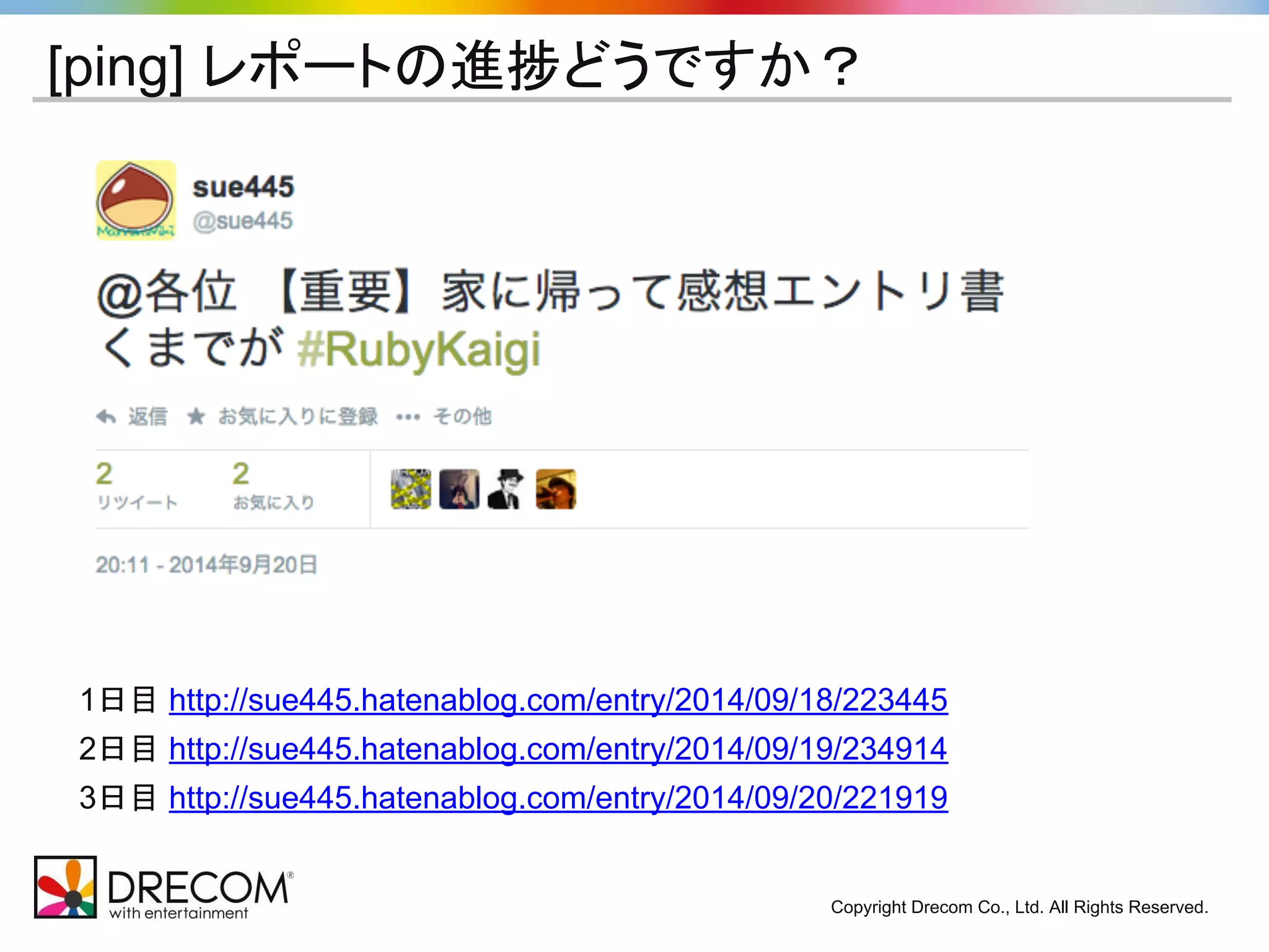 [ping] レポートの進捗どうですか？ 
1日目 http://sue445.hatenablog.com/entry/2014/09/18/223445 
2日目 http://sue445.hatenablog.com/entry/2014/09/19/234914 
3日目 http://sue445.hatenablog.com/entry/2014/09/20/221919 
Copyright Drecom Co., Ltd. All Rights Reserved. 
