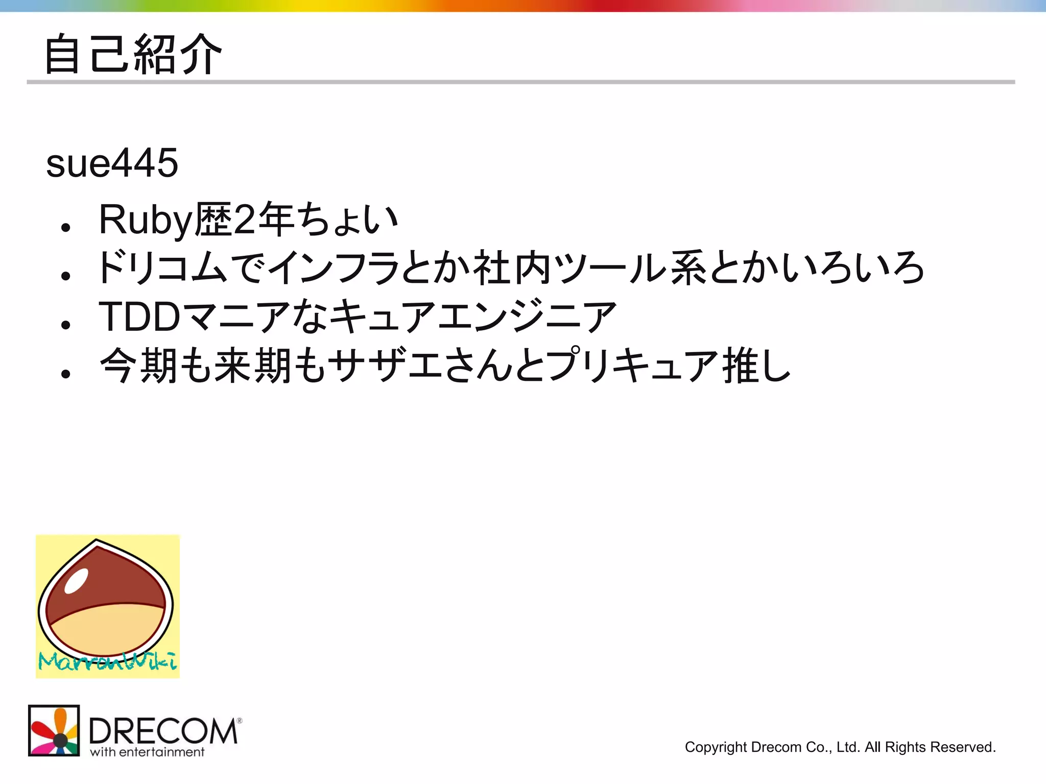 Copyright Drecom Co., Ltd. All Rights Reserved. 
自己紹介 
sue445 
● Ruby歴2年ちょい 
● ドリコムでインフラとか社内ツール系とかいろいろ 
● TDDマニアなキュアエンジニア 
● 今期も来期もサザエさんとプリキュア推し 
 