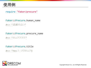Copyright Drecom Co., Ltd. All Rights Reserved. 
使用例 
require "faker/precure" 
Faker::Precure.human_name 
#=> "黄瀬やよい" 
Faker::Precure.precure_name 
#=> "キュアアクア" 
Faker::Precure.title 
#=> "Yes！ プリキュア5 
 