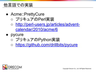 Copyright Drecom Co., Ltd. All Rights Reserved. 
他言語での実装 
● Acme::PrettyCure 
○ プリキュアのPerl実装 
○ http://perl-users.jp/articles/advent-calendar/ 
2010/acme/6 
● pycure 
○ プリキュアのPython実装 
○ https://github.com/drillbits/pycure 
 