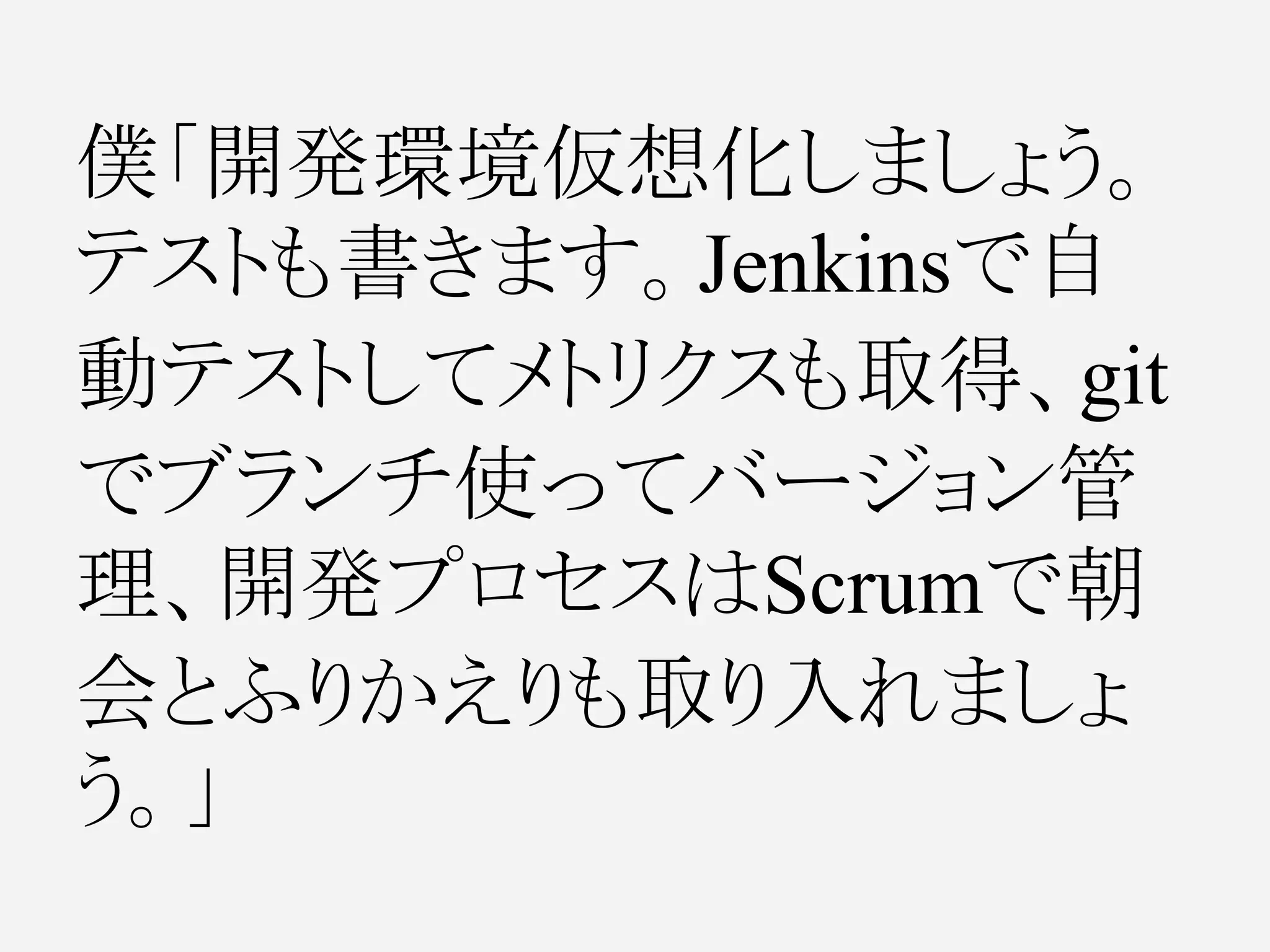 僕「開発環境仮想化しましょう。
テストも書きます。Jenkinsで自
動テストしてメトリクスも取得、git
でブランチ使ってバージョン管
理、開発プロセスはScrumで朝
会とふりかえりも取り入れましょ
う。」
 