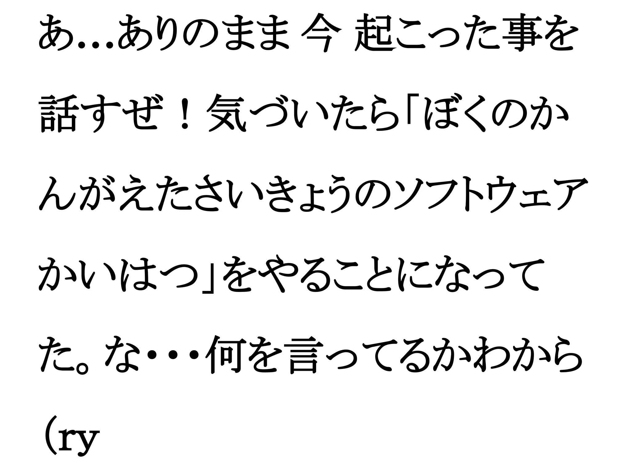 あ…ありのまま 今 起こった事を
話すぜ！気づいたら「ぼくのか
んがえたさいきょうのソフトウェア
かいはつ」をやることになって
た。な・・・何を言ってるかわから
（ｒｙ
 