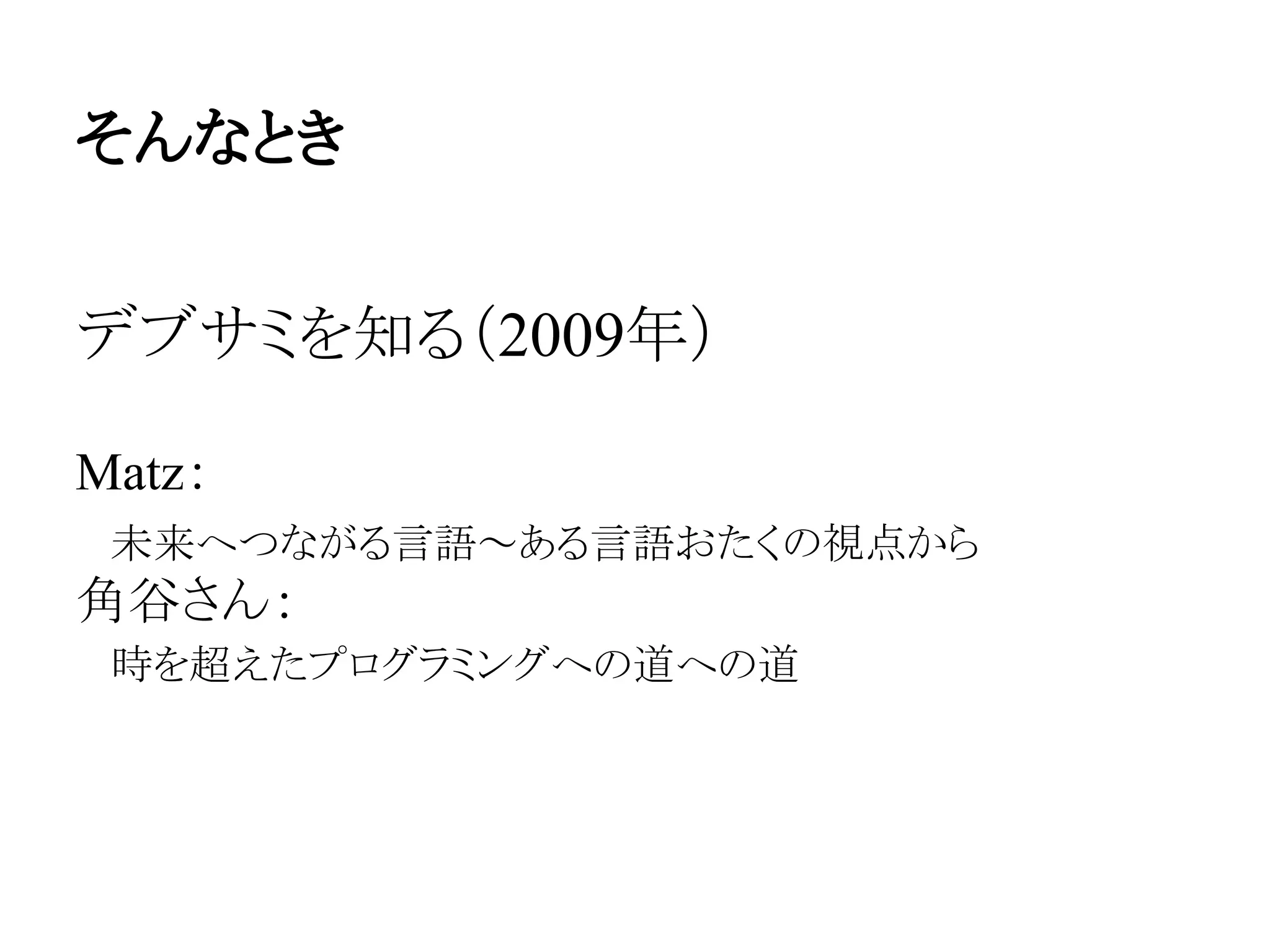 そんなとき
デブサミを知る（2009年）
Matz：
　未来へつながる言語～ある言語おたくの視点から
角谷さん：
　時を超えたプログラミングへの道への道
 