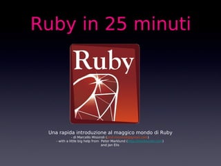 Ruby in 25 minuti




 Una rapida introduzione al maggico mondo di Ruby
               - di Marcello Missiroli (prof.missiroli@gmail.com)
    - with a little big help from Peter Marklund (http://marklunds.com)
                                   and Jan Elis
 